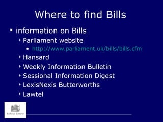 Where to find Bills
 information on Bills
 Parliament website
• http://www.parliament.uk/bills/bills.cfm
 Hansard
 Weekly Information Bulletin
 Sessional Information Digest
 LexisNexis Butterworths
 Lawtel
 