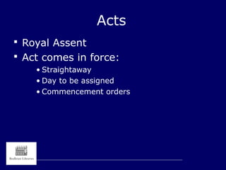 Acts
 Royal Assent
 Act comes in force:
• Straightaway
• Day to be assigned
• Commencement orders
 