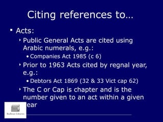 Citing references to…
 Acts:
 Public General Acts are cited using
Arabic numerals, e.g.:
• Companies Act 1985 (c 6)
 Prior to 1963 Acts cited by regnal year,
e.g.:
• Debtors Act 1869 (32 & 33 Vict cap 62)
 The C or Cap is chapter and is the
number given to an act within a given
year
 