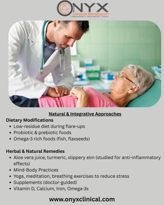 www.onyxclinical.com
Natural & Integrative Approaches
Dietary Modifications
Low-residue diet during flare-ups
Probiotic & prebiotic foods
Omega-3 rich foods (fish, flaxseeds)
Herbal & Natural Remedies
Aloe vera juice, turmeric, slippery elm (studied for anti-inflammatory
effects)
Mind-Body Practices
Yoga, meditation, breathing exercises to reduce stress
Supplements (doctor-guided)
Vitamin D, Calcium, Iron, Omega-3s
 