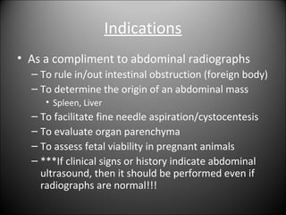 Indications
• As a compliment to abdominal radiographs
– To rule in/out intestinal obstruction (foreign body)
– To determi...