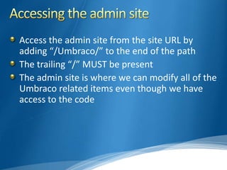 Access the admin site from the site URL by
adding “/Umbraco/” to the end of the path
The trailing “/” MUST be present
The admin site is where we can modify all of the
Umbraco related items even though we have
access to the code
 