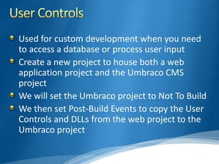 Used for custom development when you need
to access a database or process user input
Create a new project to house both a web
application project and the Umbraco CMS
project
We will set the Umbraco project to Not To Build
We then set Post-Build Events to copy the User
Controls and DLLs from the web project to the
Umbraco project
 
