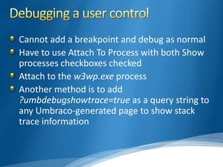 Cannot add a breakpoint and debug as normal
Have to use Attach To Process with both Show
processes checkboxes checked
Attach to the w3wp.exe process
Another method is to add
?umbdebugshowtrace=true as a query string to
any Umbraco-generated page to show stack
trace information
 