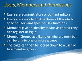 Users are administrators or content editors
Users are a way to limit sections of the site to
specific users and specific user functions
Members give an identity to site visitors so they
can register or login
Member Groups act like roles where a member
can belong to one or more groups
The page can then be locked down to a user or
to a member group
 