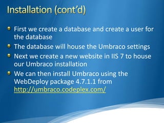 First we create a database and create a user for
the database
The database will house the Umbraco settings
Next we create a new website in IIS 7 to house
our Umbraco installation
We can then install Umbraco using the
WebDeploy package 4.7.1.1 from
http://umbraco.codeplex.com/
 