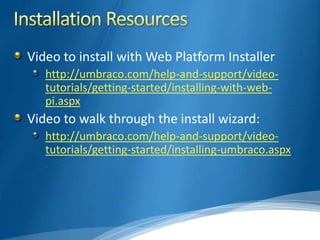 Video to install with Web Platform Installer
   http://umbraco.com/help-and-support/video-
   tutorials/getting-started/installing-with-web-
   pi.aspx
Video to walk through the install wizard:
   http://umbraco.com/help-and-support/video-
   tutorials/getting-started/installing-umbraco.aspx
 