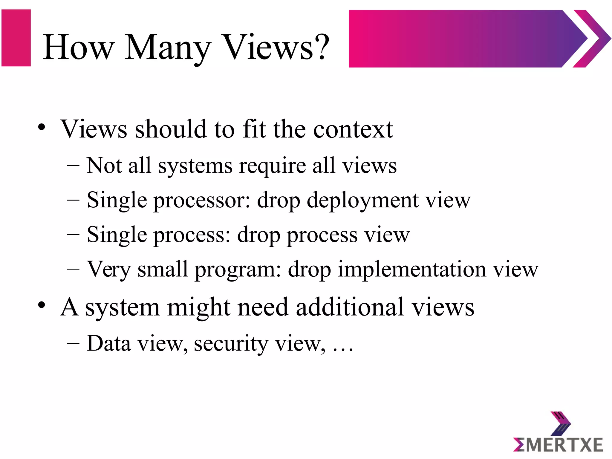 How Many Views?
• Views should to fit the context
– Not all systems require all views
– Single processor: drop deployment view
– Single process: drop process view
– Very small program: drop implementation view
• A system might need additional views
– Data view, security view, …
 