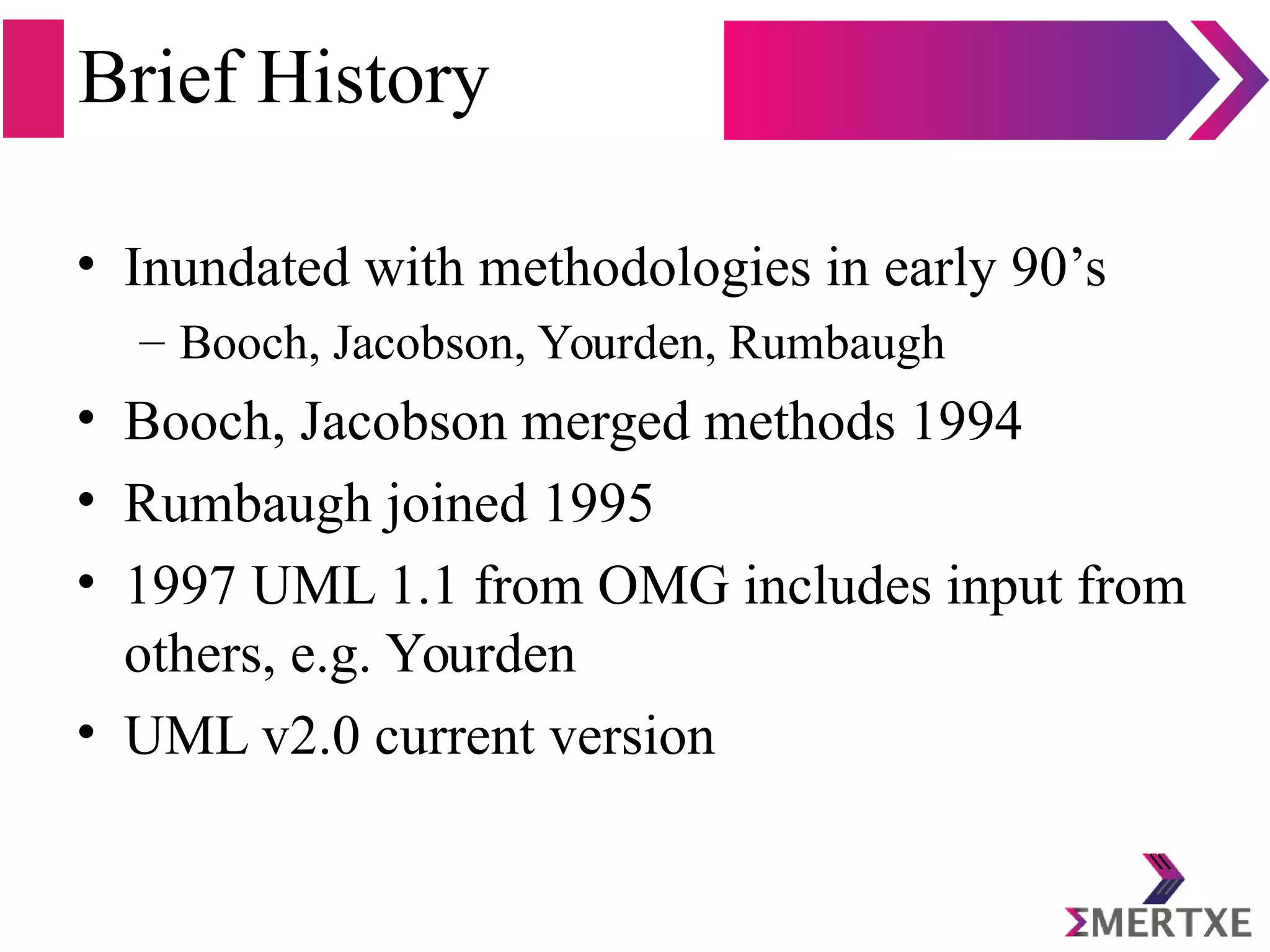 Brief History
• Inundated with methodologies in early 90’s
– Booch, Jacobson, Yourden, Rumbaugh
• Booch, Jacobson merged methods 1994
• Rumbaugh joined 1995
• 1997 UML 1.1 from OMG includes input from
others, e.g. Yourden
• UML v2.0 current version
 