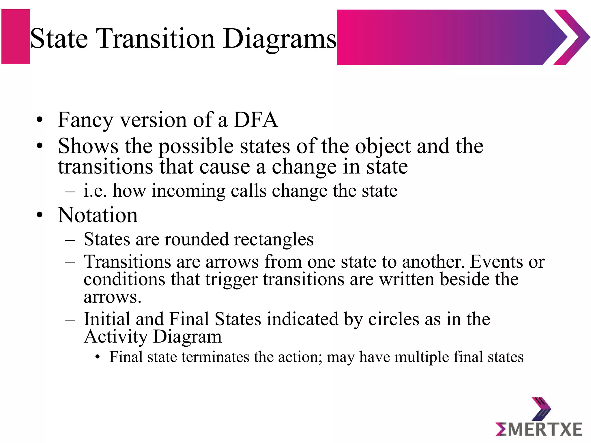 State Transition Diagrams
• Fancy version of a DFA
• Shows the possible states of the object and the
transitions that cause a change in state
– i.e. how incoming calls change the state
• Notation
– States are rounded rectangles
– Transitions are arrows from one state to another. Events or
conditions that trigger transitions are written beside the
arrows.
– Initial and Final States indicated by circles as in the
Activity Diagram
• Final state terminates the action; may have multiple final states
 