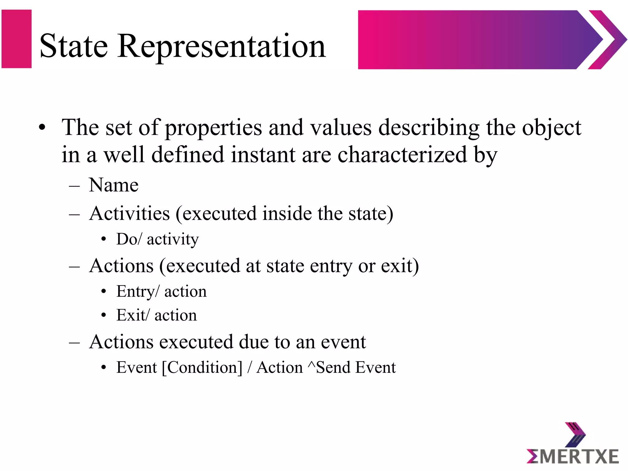 State Representation
• The set of properties and values describing the object
in a well defined instant are characterized by
– Name
– Activities (executed inside the state)
• Do/ activity
– Actions (executed at state entry or exit)
• Entry/ action
• Exit/ action
– Actions executed due to an event
• Event [Condition] / Action ^Send Event
 