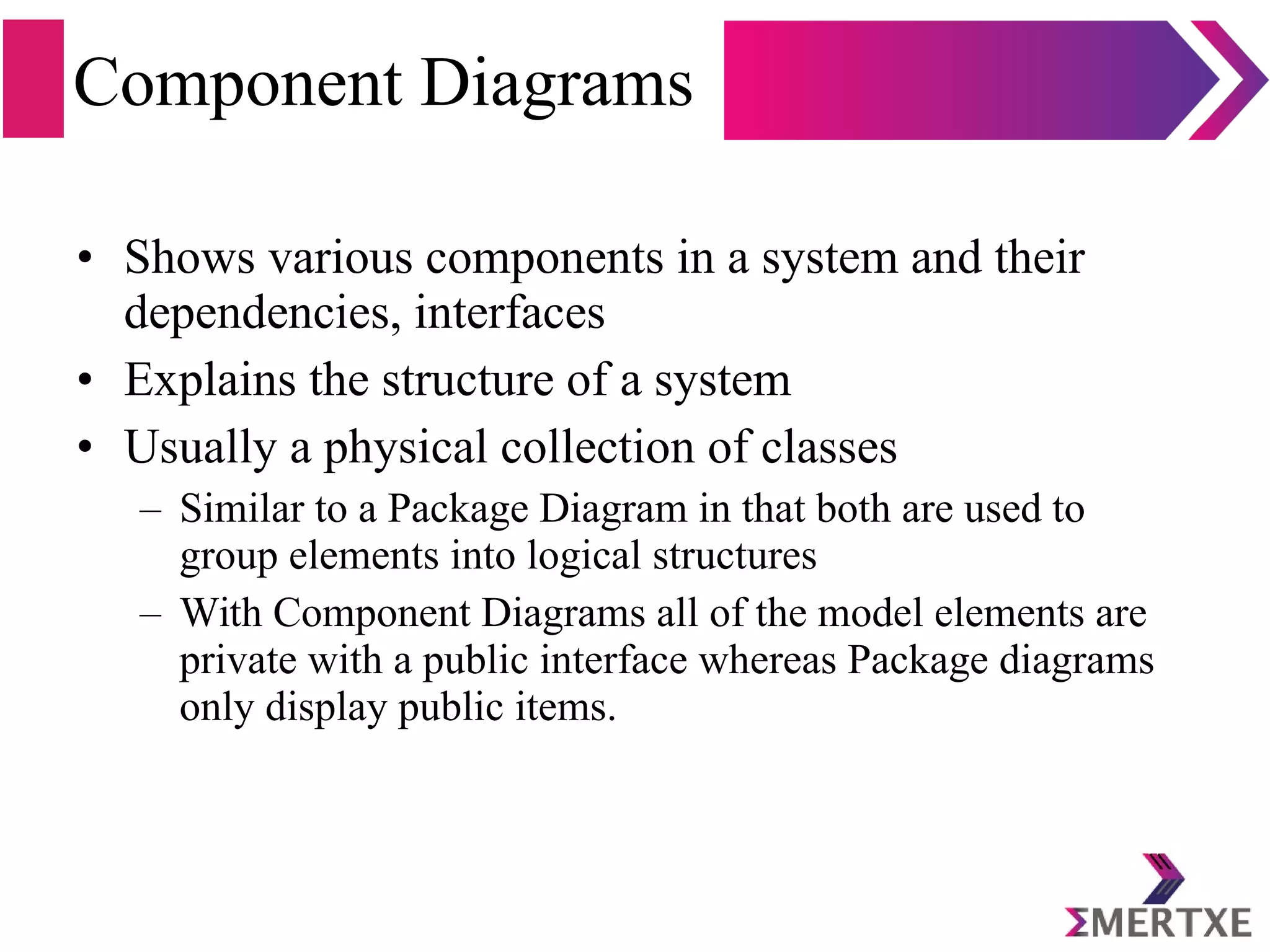 Component Diagrams
• Shows various components in a system and their
dependencies, interfaces
• Explains the structure of a system
• Usually a physical collection of classes
– Similar to a Package Diagram in that both are used to
group elements into logical structures
– With Component Diagrams all of the model elements are
private with a public interface whereas Package diagrams
only display public items.
 