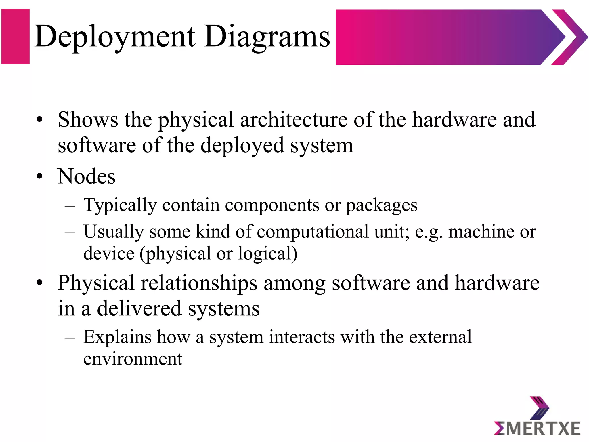 Deployment Diagrams
• Shows the physical architecture of the hardware and
software of the deployed system
• Nodes
– Typically contain components or packages
– Usually some kind of computational unit; e.g. machine or
device (physical or logical)
• Physical relationships among software and hardware
in a delivered systems
– Explains how a system interacts with the external
environment
 