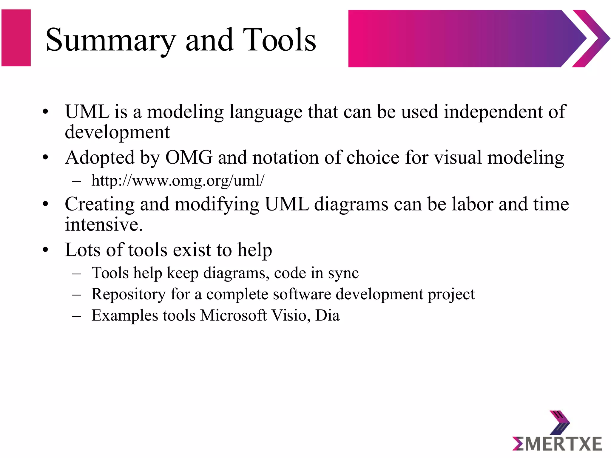 Summary and Tools
• UML is a modeling language that can be used independent of
development
• Adopted by OMG and notation of choice for visual modeling
– http://www.omg.org/uml/
• Creating and modifying UML diagrams can be labor and time
intensive.
• Lots of tools exist to help
– Tools help keep diagrams, code in sync
– Repository for a complete software development project
– Examples tools Microsoft Visio, Dia
 