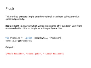 Pluck 
This method extracts simple one dimensional array from collection with 
specified property. 
Requirement : Get Array which will contain name of “Founders” Only from 
above collection. It is so simple as writing only one Line 
var Founders = _.pluck (compKeyVal, 'Founder'); 
console.log(Founders); 
Output : 
["Marc Benioff", "steve jobs", " Larry Ellison"] 
 