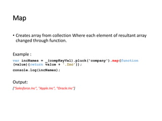 Map 
• Creates array from collection Where each element of resultant array 
changed through function. 
Example : 
var incNames = _(compKeyVal).pluck('company').map(function 
(value){return value + '.Inc'}); 
console.log(incNames); 
Output: 
["Salesforce.Inc", "Apple.Inc", "Oracle.Inc"] 
 