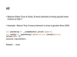 All 
• Returns Either True or False, If every element in Array passed some 
Criteria or Not ? 
• Example : Return True if every element in array is greater than 1970. 
var yearArray = _(compKeyVal).pluck('year'); 
var retVal = _(yearArray).all(function (value){return 
value>1970; }); 
console.log(retVal); 
Output : True 
 