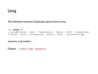 Uniq 
This Method removes Duplicate values from array. 
var unVal = 
_.uniq(['Shiva','Soft','Salesforce','Shiva','Soft','Salesforce' 
,'Shiva','Soft','Salesforce','Shiva','Soft','Salesforce']); 
console.log(unVal); 
Output : ["Shiva", "Soft", "Salesforce"] 
 