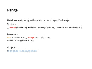 Range 
Used to create array with values between specified range. 
Syntax : 
_.range(Starting Number, Ending Number, Number to Increment); 
Example : 
var randVals = _.range(0, 100, 11); 
console.log(randVals); 
Output : 
[0, 11, 22, 33, 44, 55, 66, 77, 88, 99] 
 