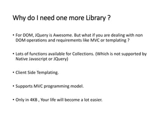 Why do I need one more Library ? 
• For DOM, JQuery is Awesome. But what if you are dealing with non 
DOM operations and requirements like MVC or templating ? 
• Lots of functions available for Collections. (Which is not supported by 
Native Javascript or JQuery) 
• Client Side Templating. 
• Supports MVC programming model. 
• Only in 4KB , Your life will become a lot easier. 
 