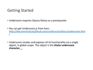 Getting Started 
• Underscore requires JQuery library as a prerequisite. 
• You can get Underscore.js from here : 
http://documentcloud.github.com/underscore/docs/underscore.htm 
l 
• Underscore creates and exposes all its functionality via a single 
object, in global scope. This object is the titular underscore 
character, _. 
 