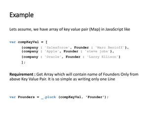 Example 
Lets assume, we have array of key value pair (Map) in JavaScript like 
var compKeyVal = [ 
{company : 'Salesforce', Founder : 'Marc Benioff'}, 
{company : 'Apple', Founder : 'steve jobs'}, 
{company : 'Oracle', Founder : 'Larry Ellison'} 
]; 
Requirement : Get Array which will contain name of Founders Only from 
above Key Value Pair. It is so simple as writing only one Line 
var Founders = _.pluck (compKeyVal, 'Founder'); 
 