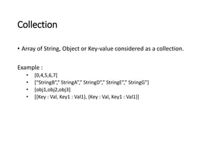 Collection 
• Array of String, Object or Key-value considered as a collection. 
Example : 
• [0,4,5,6,7] 
• [“StringB”,” StringA”,” StringD”,” StringE”,” StringG”] 
• [obj1,obj2,obj3] 
• [{Key : Val, Key1 : Val1}, {Key : Val, Key1 : Val1}] 
 