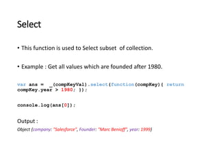 Select 
• This function is used to Select subset of collection. 
• Example : Get all values which are founded after 1980. 
var ans = _(compKeyVal).select(function(compKey){ return 
compKey.year > 1980; }); 
console.log(ans[0]); 
Output : 
Object {company: "Salesforce", Founder: "Marc Benioff", year: 1999} 
 