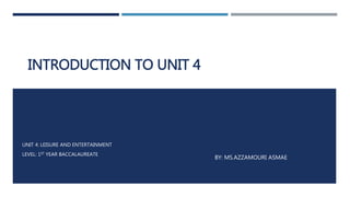 INTRODUCTION TO UNIT 4
BY: MS.AZZAMOURI ASMAE
UNIT 4: LEISURE AND ENTERTAINMENT
LEVEL: 1ST YEAR BACCALAUREATE
 