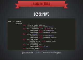 A GOOD UNIT TEST IS
DESCRIPTIVE
generated with --format documentationoption
emailValidator
isValid
for valid e-mail address
resolves with valid=true
for email address that is not valid
resolves with valid=false
resolves with correct reason
for error result
resolves with valid=false
resolves with correct reason
for service down
calls error with error code
isUnique
for non existing email
resolves with false
for existing email
resolves with true
 