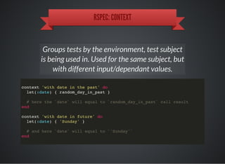 RSPEC: CONTEXT
Groups tests by the environment, test subject
is being used in. Used for the same subject, but
with different input/dependant values.
context 'with date in the past' do
let(:date) { random_day_in_past }
# here the `date` will equal to `random_day_in_past` call result
end
context 'with date in future' do
let(:date) { 'Sunday' }
# and here `date` will equal to `'Sunday'`
end
 