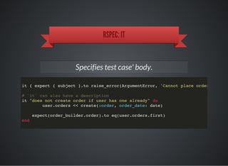 RSPEC: IT
Specifies test case' body.
it { expect { subject }.to raise_error(ArgumentError, 'Cannot place order in the
# `it` can also have a description
it "does not create order if user has one already" do
user.orders << create(:order, order_date: date)
expect(order_builder.order).to eq(user.orders.first)
end
 