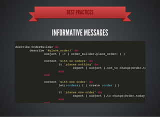 BEST PRACTICES
INFORMATIVE MESSAGES
describe OrderBuilder do
describe '#place_order!' do
subject { -> { order_builder.place_order! } }
context 'with no orders' do
it 'places nothing' do
expect { subject }.not_to change(Order.today.coun
end
end
context 'with one order' do
let(:orders) { [ create :order ] }
it 'places one order' do
expect { subject }.to change(Order.today.count).b
end
end
 