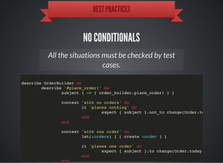 BEST PRACTICES
NO CONDITIONALS
All the situations must be checked by test
cases.
describe OrderBuilder do
describe '#place_order!' do
subject { -> { order_builder.place_order! } }
context 'with no orders' do
it 'places nothing' do
expect { subject }.not_to change(Order.today.coun
end
end
context 'with one order' do
let(:orders) { [ create :order ] }
it 'places one order' do
expect { subject }.to change(Order.today.count).b
end
end
 