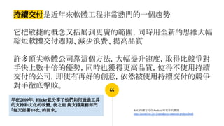 “
持續交付是近年來軟體工程非常熱門的一個趨勢
它把敏捷的概念又括展到更廣的範圍，同時用全新的思維大幅
縮短軟體交付週期、減少浪費、提高品質
許多頂尖軟體公司靠這個方法，大幅提升速度，取得比競爭對
手快上數十倍的優勢，同時也獲得更高品質，使得不使用持續
交付的公司，即使有再好的創意，依然被使用持續交付的競爭
對手徹底擊敗。
Ref: 持續交付在Android專案中的實踐
http://jcconf.tw/2015/speaker/ci-android-project.html
早在2009年，Flickr就分享了他們如何通過工具
的支持和文化的改變，使之能 夠支撐業務部門
「每天部署10次」的要求。
 