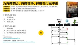 “
為持續整合、持續部署、持續交付做準備
「持續整合」：儘快讓新功能的程式碼整合到現存的基礎程式庫(codebase) 中來進行測試
「持續部署」：讓軟體可以快速自動部署到不同的環境
「持續交付」：將新的特性儘快交付到最終使用者(end-user) 的手中
持續整合前置作業
1. 版本控制
2. 自動化建置
3. 團隊共識
持續整合前提條件
1. 頻繁簽入
2. 建立全面的自動化測試套件
3. 保持較短的建置和測試流程
Ref:
持續整合開發實踐術
http://www.ithome.com.tw/article/94710
山姆鍋對持續整合、持續部署、持續交付的定義
https://samkuo.me/post/2013/10/continuous-integration-deployment-delivery/
 