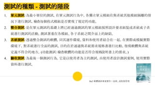 測試的種類 - 測試的階段
1. 單元測試：為最小單位的測試。在單元測試行為中，各獨立單元模組在與系統其他模組隔離的情
況下進行測試，檢查每個程式模組是否實現了規定的功能。
2. 整合測試：是在單元測試的基礎上將已經通過測試的單元模組按照設計要求組裝成系統或子系
統進行測試的活動。測試著重在各模組、各子系統之間介面上的缺陷。
3. 系統測試：透過整合測試的軟體，同其運作環境、資料和使用者結合在一起，在實際或模擬實際
環境下，對系統進行全面的測試。目的在於通過與系統需求規格書進行比較，發現軟體與系統
定義不符合的地方。(功能測試：檢查軟體的功能是否符合規格說明書上的需求。)
4. 驗收測試：為最後一個測試行為。它是以使用者為主的測試，由使用者設計測試案例，使用實際
資料進行測試。
Ref: 軟體測試專案實作－技術、流程與管理
 