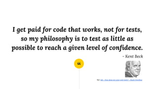 “
I get paid for code that works, not for tests,
so my philosophy is to test as little as
possible to reach a given level of confidence.
- Kent Beck
Ref: tdd - How deep are your unit tests? - Stack Overflow
 