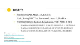 如何進行?
◉ 熟悉測試相關API, Mock工具, IDE環境
JUnit, Spring MVC Test Framework, AssertJ, Mockito, ...
◉ 學習測試相關技術：Testing、Refactoring、TDD、ATDD & BDD
○ Test First可以確保測試的高涵蓋率，因為總是先有測試的程式，才有實際的成品
○ Test First可以確保API的設計完善，因為你是先從 API使用者角度的開始延伸
○ Test First可以確保程式高模組化，因為如果不先規畫好模組，測試很難進行
Ref:
Testing modern web applications
http://g00glen00b.be/testing-modern-web-applications/
Spring MVC Test Tutorial
http://www.petrikainulainen.net/spring-mvc-test-tutorial/
Test Driven Development 經驗整理
https://ingramchen.io/blog/2014/04/how-i-do-test-driven-development.html
 