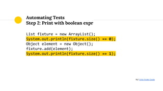 Automating Tests
Step 2: Print with boolean expr
List fixture = new ArrayList();
System.out.println(fixture.size() == 0);
Object element = new Object();
fixture.add(element);
System.out.println(fixture.size() == 1);
Ref: JUnit Pocket Guide
 
