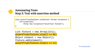Automating Tests
Step 3: Test with assertion method
void assertTrue(boolean condition) throws Exception {
if(!condition)
throw new Exception("Assertion failed");
}
List fixture = new ArrayList();
assertTrue(fixture.size() == 0);
Object element = new Object();
fixture.add(element);
assertTrue(fixture.size() == 1);
Ref: JUnit Pocket Guide
 
