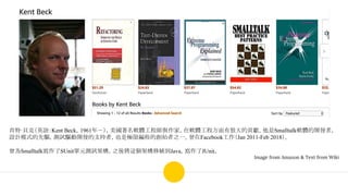 肯特·貝克（英語：Kent Beck，1961年－），美國著名軟體工程師與作家，在軟體工程方面有很大的貢獻。他是Smalltalk軟體的開發者，
設計模式的先驅，測試驅動開發的支持者，也是極限編程的創始者之一。曾在Facebook工作（Jan 2011-Feb 2018）。
曾為Smalltalk寫作了SUnit單元測試架構，之後將這個架構移植到Java，寫作了JUnit。
Image from Amazon & Text from Wiki
 