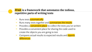 JUnit is a framework that automates the tedious,
repetitive parts of writing tests
◉ Runs tests automatically
◉ Runs many tests together and summarizes the results
◉ Provides a convenient place to collect the tests you’ve written
◉ Provides a convenient place for sharing the code used to
create the objects you are going to test
◉ Compares actual results to expected results and reports
differences
 