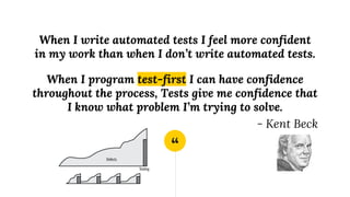 “
When I write automated tests I feel more confident
in my work than when I don’t write automated tests.
When I program test-first I can have confidence
throughout the process, Tests give me confidence that
I know what problem I’m trying to solve.
- Kent Beck
 