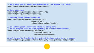 // entry point for all assertThat methods and utility methods (e.g. entry)
import static org.assertj.core.api.Assertions.*;
// basic assertions
assertThat(frodo.getName()).isEqualTo("Frodo");
assertThat(frodo).isNotEqualTo(sauron);
// chaining string specific assertions
assertThat(frodo.getName()).startsWith("Fro")
.endsWith("do")
.isEqualToIgnoringCase("frodo");
// collection specific assertions (there are plenty more)
// in the examples below fellowshipOfTheRing is a List<TolkienCharacter>
assertThat(fellowshipOfTheRing).hasSize(9)
.contains(frodo, sam)
.doesNotContain(sauron);
// as() is used to describe the test and will be shown before the error message
assertThat(frodo.getAge()).as("check %s's age", frodo.getName()).isEqualTo(33);
 