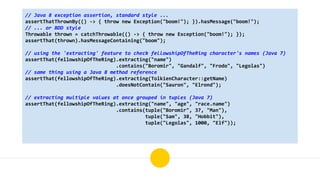 // Java 8 exception assertion, standard style ...
assertThatThrownBy(() -> { throw new Exception("boom!"); }).hasMessage("boom!");
// ... or BDD style
Throwable thrown = catchThrowable(() -> { throw new Exception("boom!"); });
assertThat(thrown).hasMessageContaining("boom");
// using the 'extracting' feature to check fellowshipOfTheRing character's names (Java 7)
assertThat(fellowshipOfTheRing).extracting("name")
.contains("Boromir", "Gandalf", "Frodo", "Legolas")
// same thing using a Java 8 method reference
assertThat(fellowshipOfTheRing).extracting(TolkienCharacter::getName)
.doesNotContain("Sauron", "Elrond");
// extracting multiple values at once grouped in tuples (Java 7)
assertThat(fellowshipOfTheRing).extracting("name", "age", "race.name")
.contains(tuple("Boromir", 37, "Man"),
tuple("Sam", 38, "Hobbit"),
tuple("Legolas", 1000, "Elf"));
 