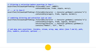 // filtering a collection before asserting in Java 7 ...
assertThat(fellowshipOfTheRing).filteredOn("race", HOBBIT)
.containsOnly(sam, frodo, pippin, merry);
// ... or in Java 8
assertThat(fellowshipOfTheRing).filteredOn(character -> character.getName().contains("o"))
.containsOnly(aragorn, frodo, legolas, boromir);
// combining filtering and extraction (yes we can)
assertThat(fellowshipOfTheRing).filteredOn(character -> character.getName().contains("o"))
.containsOnly(aragorn, frodo, legolas, boromir)
.extracting(character -> character.getRace().getName())
.contains("Hobbit", "Elf", "Man");
// and many more assertions: iterable, stream, array, map, dates (java 7 and 8), path,
file, numbers, predicate, optional ...
 