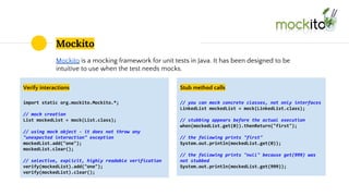 Mockito
Mockito is a mocking framework for unit tests in Java. It has been designed to be
intuitive to use when the test needs mocks.
Verify interactions
import static org.mockito.Mockito.*;
// mock creation
List mockedList = mock(List.class);
// using mock object - it does not throw any
"unexpected interaction" exception
mockedList.add("one");
mockedList.clear();
// selective, explicit, highly readable verification
verify(mockedList).add("one");
verify(mockedList).clear();
Stub method calls
// you can mock concrete classes, not only interfaces
LinkedList mockedList = mock(LinkedList.class);
// stubbing appears before the actual execution
when(mockedList.get(0)).thenReturn("first");
// the following prints "first"
System.out.println(mockedList.get(0));
// the following prints "null" because get(999) was
not stubbed
System.out.println(mockedList.get(999));
 