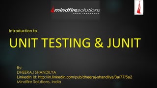 Introduction to
UNIT TESTING & JUNIT
By:
DHEERAJ SHANDILYA
LinkedIn Id: http://in.linkedin.com/pub/dheeraj-shandilya/3a/77/5a2
Mindfire Solutions, India
 