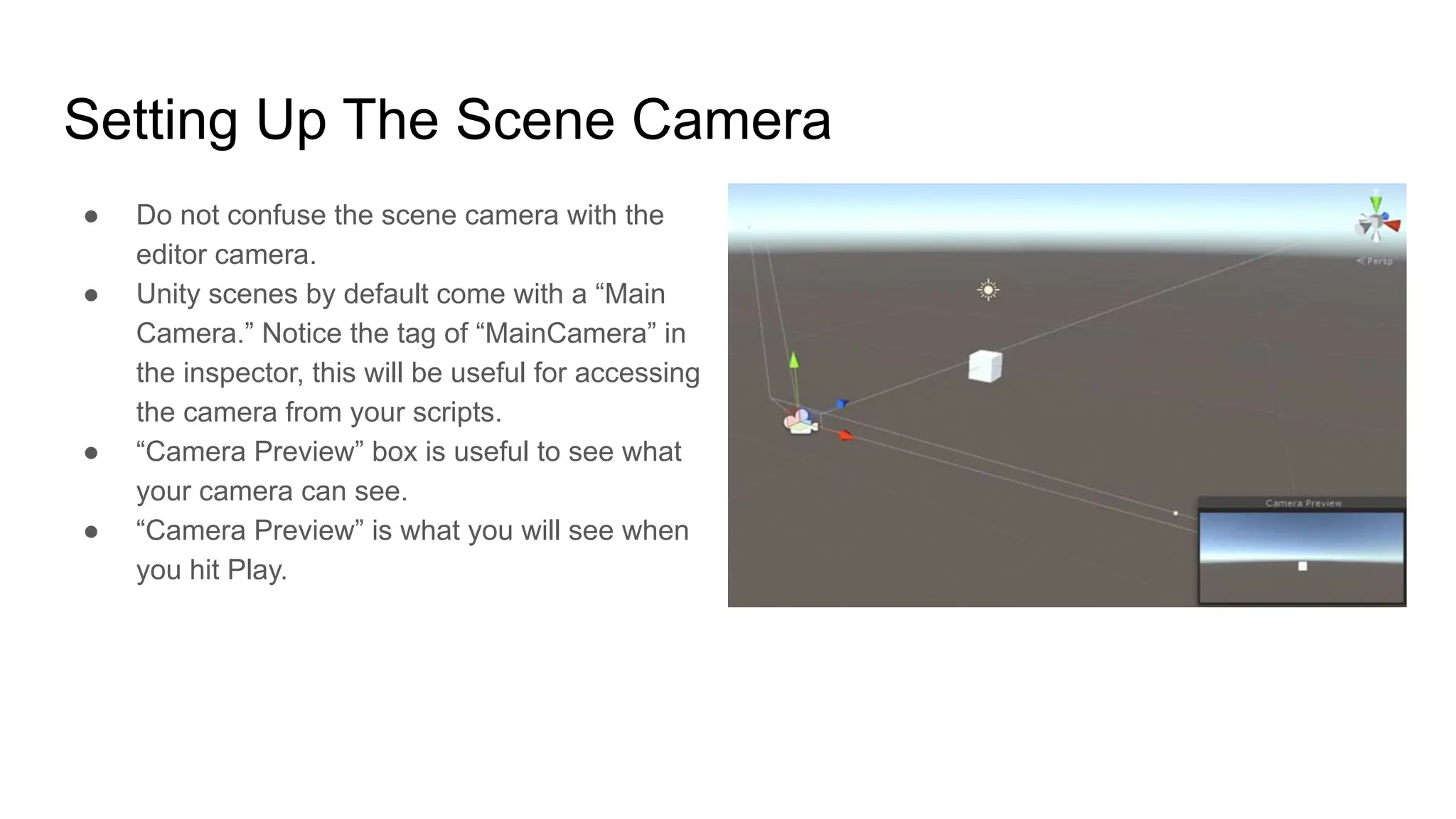 Setting Up The Scene Camera
● Do not confuse the scene camera with the
editor camera.
● Unity scenes by default come with a “Main
Camera.” Notice the tag of “MainCamera” in
the inspector, this will be useful for accessing
the camera from your scripts.
● “Camera Preview” box is useful to see what
your camera can see.
● “Camera Preview” is what you will see when
you hit Play.
 
